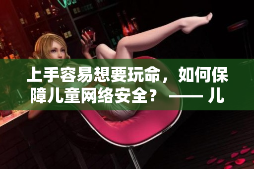 上手容易想要玩命，如何保障儿童网络安全？ —— 儿童上网安全看这里，助你科学引导孩子安全上网