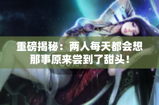 重磅揭秘：两人每天都会想那事原来尝到了甜头！