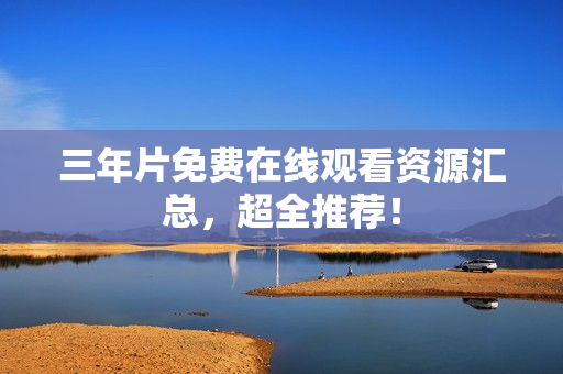 三年片免费在线观看资源汇总，超全推荐！
