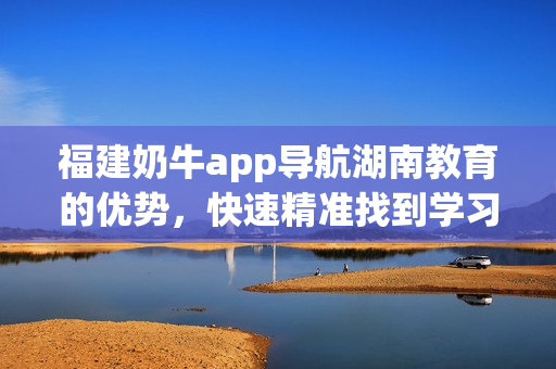 福建奶牛app导航湖南教育的优势，快速精准找到学习资源