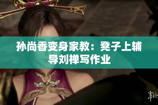 孙尚香变身家教：凳子上辅导刘禅写作业