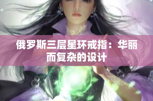 俄罗斯三层星环戒指：华丽而复杂的设计