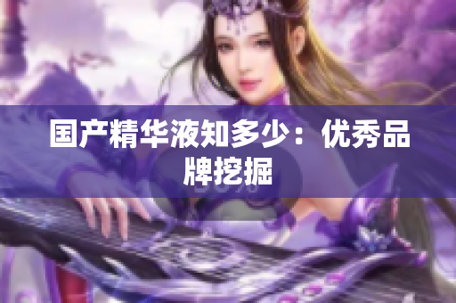 国产精华液知多少：优秀品牌挖掘