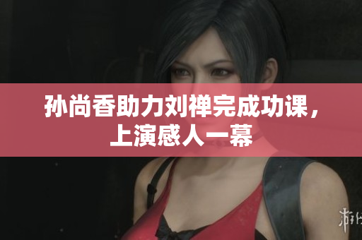 孙尚香助力刘禅完成功课，上演感人一幕