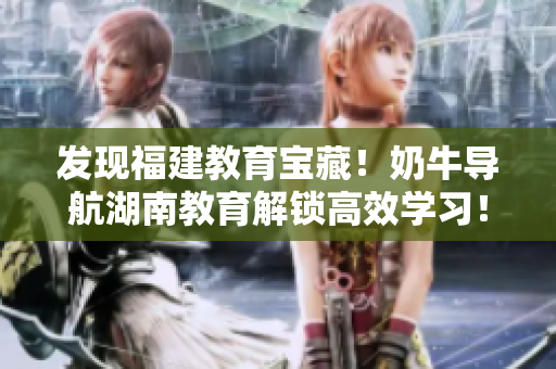 发现福建教育宝藏！奶牛导航湖南教育解锁高效学习！
