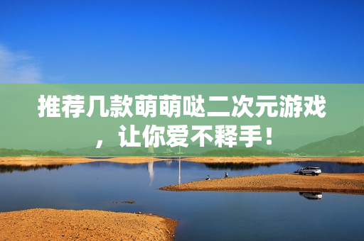 推荐几款萌萌哒二次元游戏，让你爱不释手！