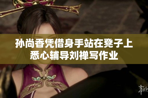 孙尚香凭借身手站在凳子上悉心辅导刘禅写作业