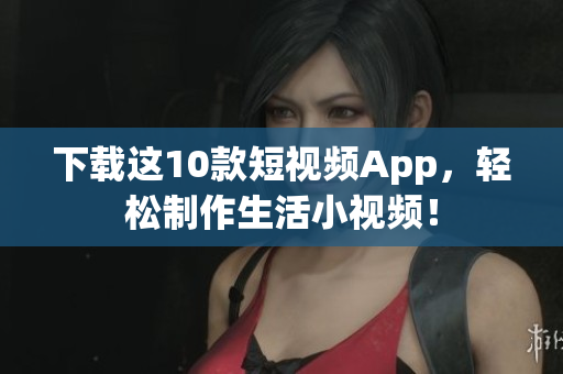下载这10款短视频App，轻松制作生活小视频！