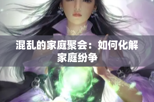 混乱的家庭聚会：如何化解家庭纷争