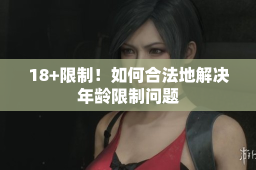 18+限制！如何合法地解决年龄限制问题