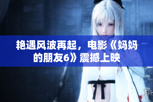 艳遇风波再起，电影《妈妈的朋友6》震撼上映