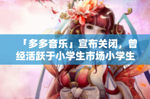 「多多音乐」宣布关闭，曾经活跃于小学生市场小学生市场应声而落，「多多音乐」关闭