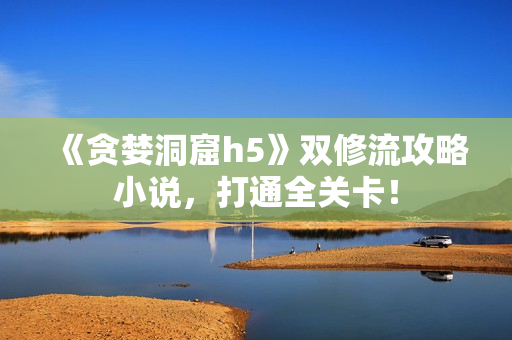 《贪婪洞窟h5》双修流攻略小说，打通全关卡！