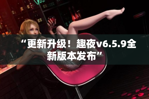 “更新升级！趣夜v6.5.9全新版本发布”