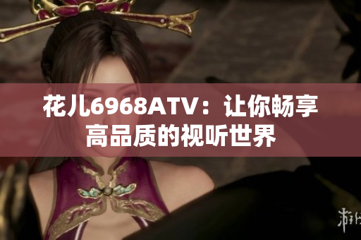 花儿6968ATV：让你畅享高品质的视听世界