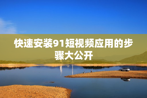 快速安装91短视频应用的步骤大公开