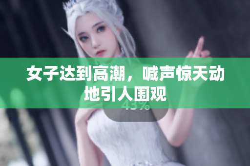 女子达到高潮，喊声惊天动地引人围观