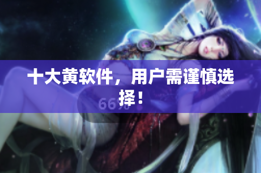 十大黄软件，用户需谨慎选择！