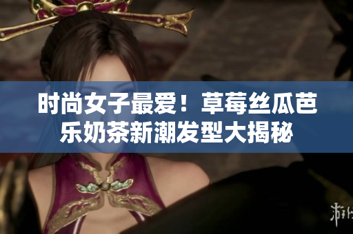 时尚女子最爱！草莓丝瓜芭乐奶茶新潮发型大揭秘