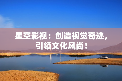 星空影视：创造视觉奇迹，引领文化风尚！