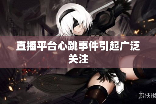 直播平台心跳事件引起广泛关注
