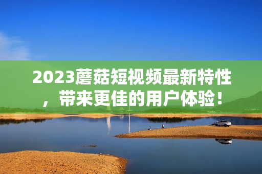 2023蘑菇短视频最新特性，带来更佳的用户体验！