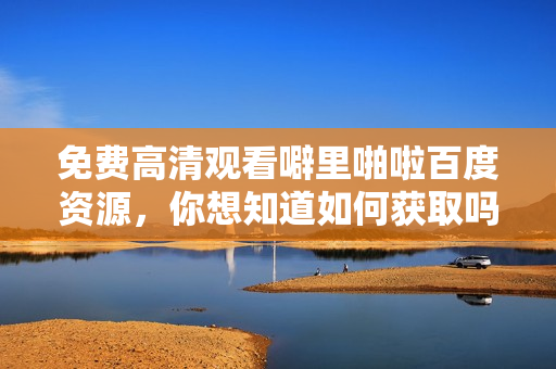 免费高清观看噼里啪啦百度资源，你想知道如何获取吗？