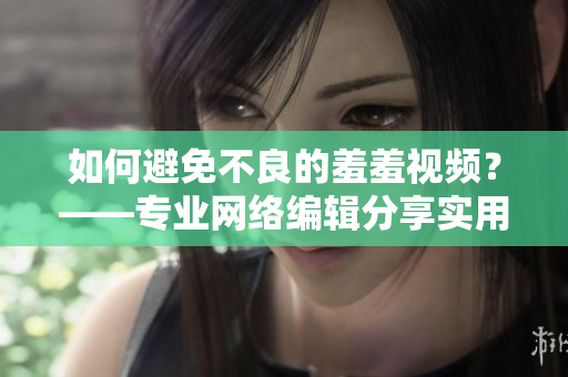 如何避免不良的羞羞视频？——专业网络编辑分享实用技巧