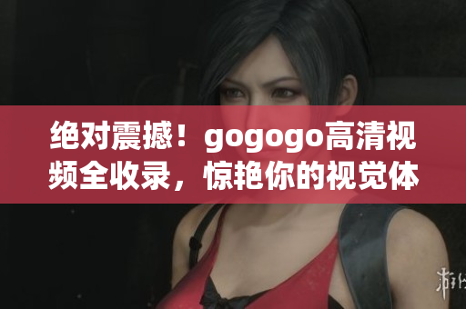 绝对震撼！gogogo高清视频全收录，惊艳你的视觉体验！