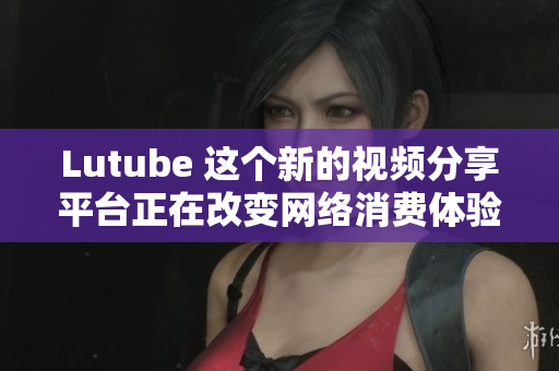 Lutube 这个新的视频分享平台正在改变网络消费体验