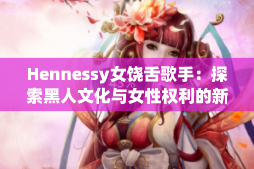 Hennessy女饶舌歌手：探索黑人文化与女性权利的新锐力量