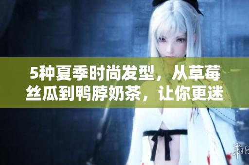 5种夏季时尚发型，从草莓丝瓜到鸭脖奶茶，让你更迷人