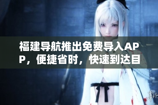 福建导航推出免费导入APP，便捷省时，快速到达目的地