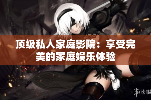 顶级私人家庭影院：享受完美的家庭娱乐体验