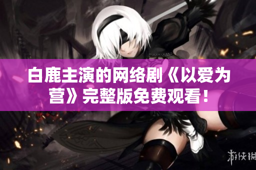 白鹿主演的网络剧《以爱为营》完整版免费观看！
