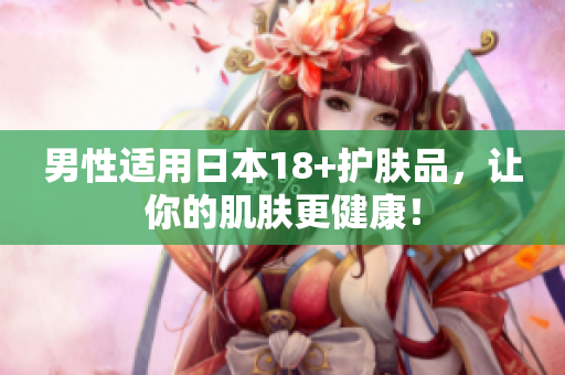 男性适用日本18+护肤品，让你的肌肤更健康！