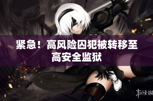 紧急！高风险囚犯被转移至高安全监狱