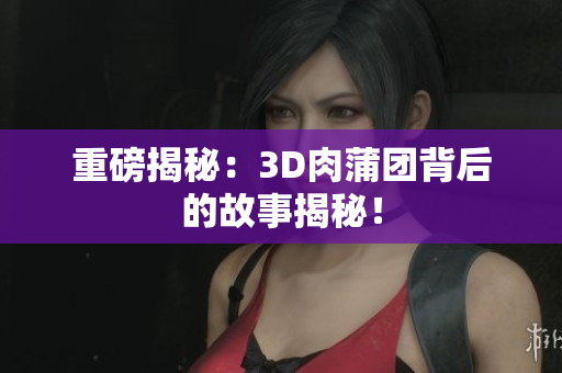 重磅揭秘：3D肉蒲团背后的故事揭秘！