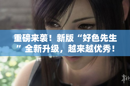 重磅来袭！新版“好色先生”全新升级，越来越优秀！
