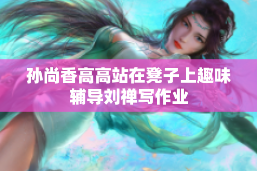 孙尚香高高站在凳子上趣味辅导刘禅写作业