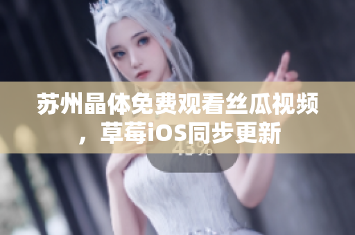 苏州晶体免费观看丝瓜视频，草莓iOS同步更新