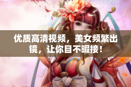 优质高清视频，美女频繁出镜，让你目不暇接！