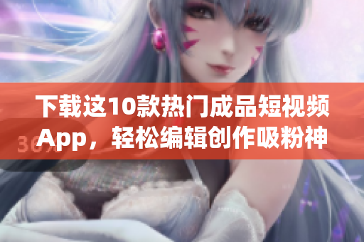 下载这10款热门成品短视频App，轻松编辑创作吸粉神器