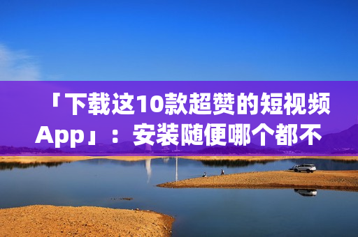 「下载这10款超赞的短视频App」：安装随便哪个都不后悔
