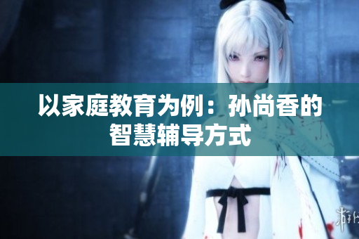 以家庭教育为例：孙尚香的智慧辅导方式
