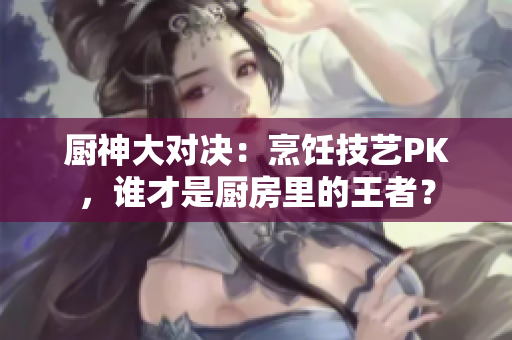 厨神大对决：烹饪技艺PK，谁才是厨房里的王者？