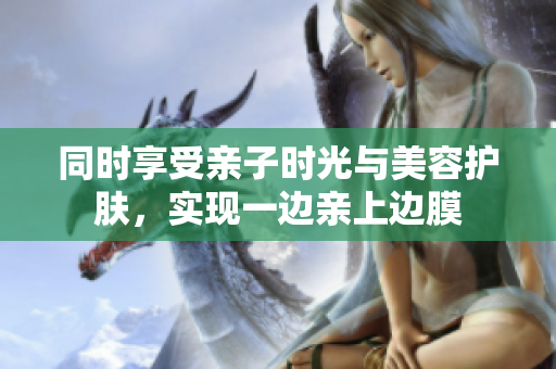 同时享受亲子时光与美容护肤，实现一边亲上边膜