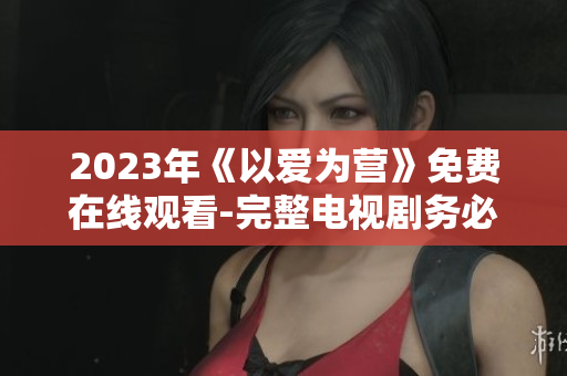 2023年《以爱为营》免费在线观看-完整电视剧务必收藏！