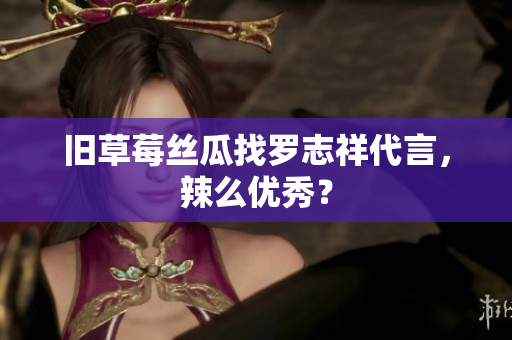 旧草莓丝瓜找罗志祥代言，辣么优秀？