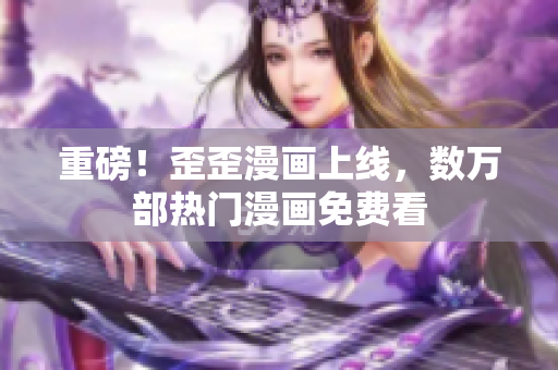 重磅！歪歪漫画上线，数万部热门漫画免费看